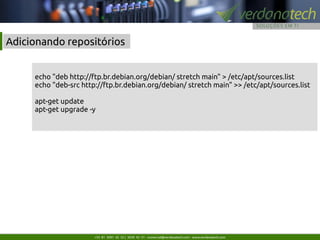 +55 81 3091 42 52 | 3039 42 51 - comercial@verdanatech.com - www.verdanatech.com
echo "deb http://ftp.br.debian.org/debian/ stretch main" > /etc/apt/sources.list
echo "deb-src http://ftp.br.debian.org/debian/ stretch main" >> /etc/apt/sources.list
apt-get update
apt-get upgrade -y
Adicionando repositórios
 