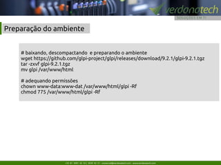 +55 81 3091 42 52 | 3039 42 51 - comercial@verdanatech.com - www.verdanatech.com
# baixando, descompactando e preparando o ambiente
wget https://github.com/glpi-project/glpi/releases/download/9.2.1/glpi-9.2.1.tgz
tar -zxvf glpi-9.2.1.tgz
mv glpi /var/www/html
# adequando permissões
chown www-data:www-dat /var/www/html/glpi -Rf
chmod 775 /var/www/html/glpi -Rf
Preparação do ambiente
 