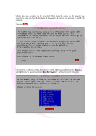 Solicitud para que participes con la comunidad Debian indicando cuales son los paquetes que
comúnmente usas, para hacer la distribución de los paquetes de manera mas ordenada en los CD’s de
instalación

Por default <No>




Seleccionamos el software a instalar, desmarcamos usando la barra espaciadora la opción Desktop
environment, nos quedamos solo con Standard system y continuamos con la instalación
 