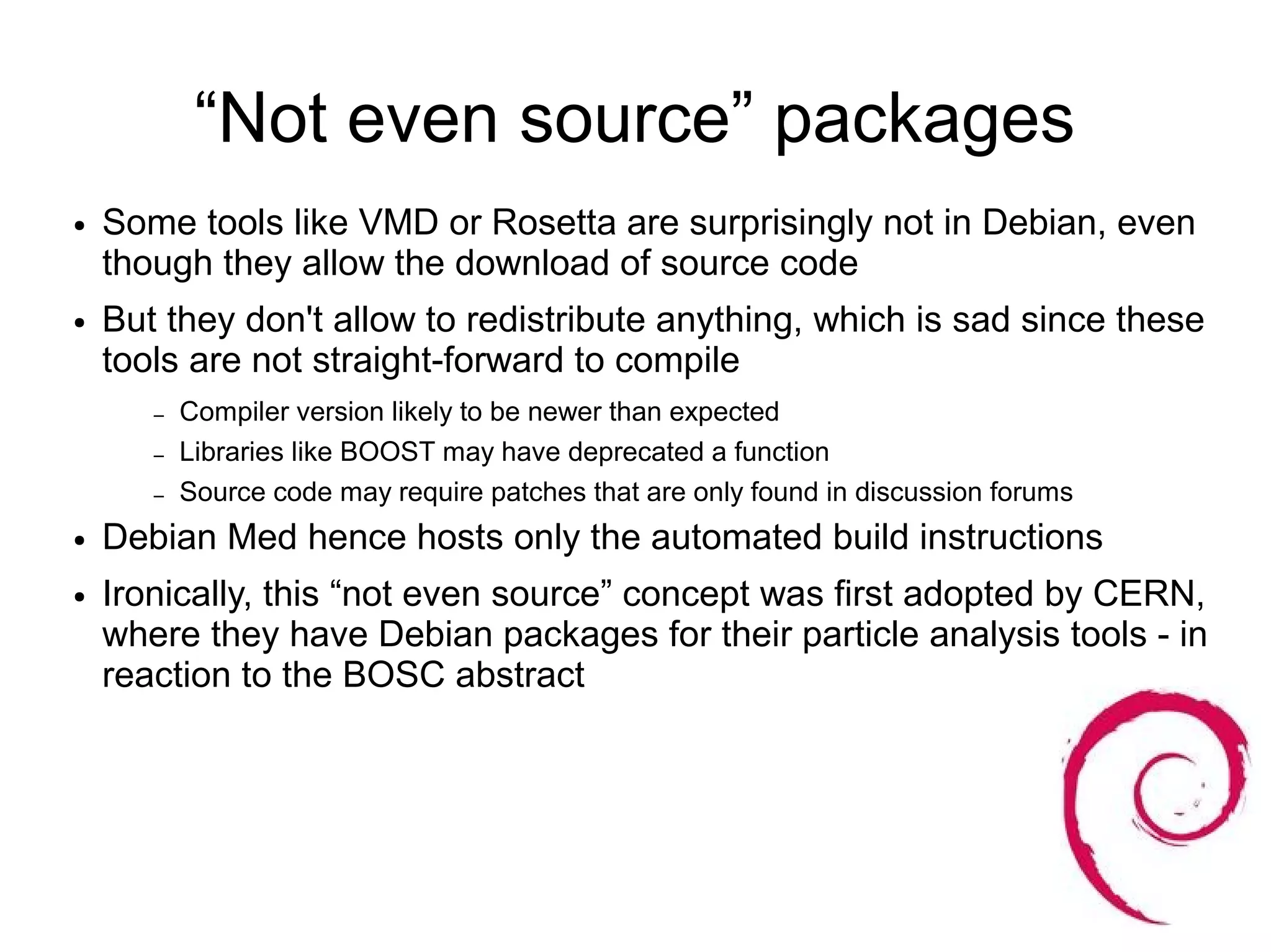“Not even source” packages
●   Some tools like VMD or Rosetta are surprisingly not in Debian, even
    though they allow the download of source code
●   But they don't allow to redistribute anything, which is sad since these
    tools are not straight-forward to compile
       –   Compiler version likely to be newer than expected
       –   Libraries like BOOST may have deprecated a function
       –   Source code may require patches that are only found in discussion forums
●   Debian Med hence hosts only the automated build instructions
●   Ironically, this “not even source” concept was first adopted by CERN,
    where they have Debian packages for their particle analysis tools - in
    reaction to the BOSC abstract
 