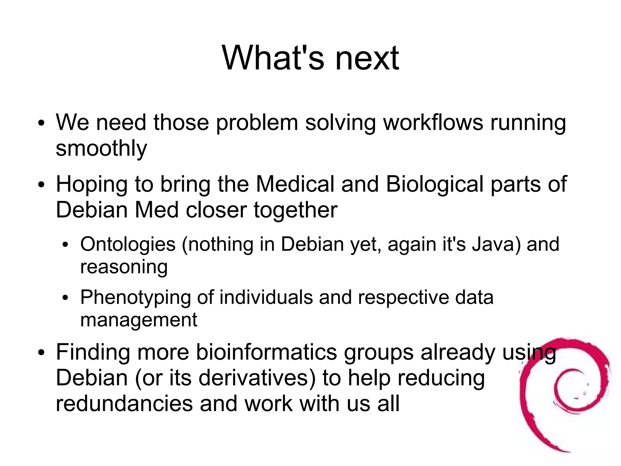 What's next
●   We need those problem solving workflows running
    smoothly
●   Hoping to bring the Medical and Biological parts of
    Debian Med closer together
    ●   Ontologies (nothing in Debian yet, again it's Java) and
        reasoning
    ●   Phenotyping of individuals and respective data
        management
●   Finding more bioinformatics groups already using
    Debian (or its derivatives) to help reducing
    redundancies and work with us all
 