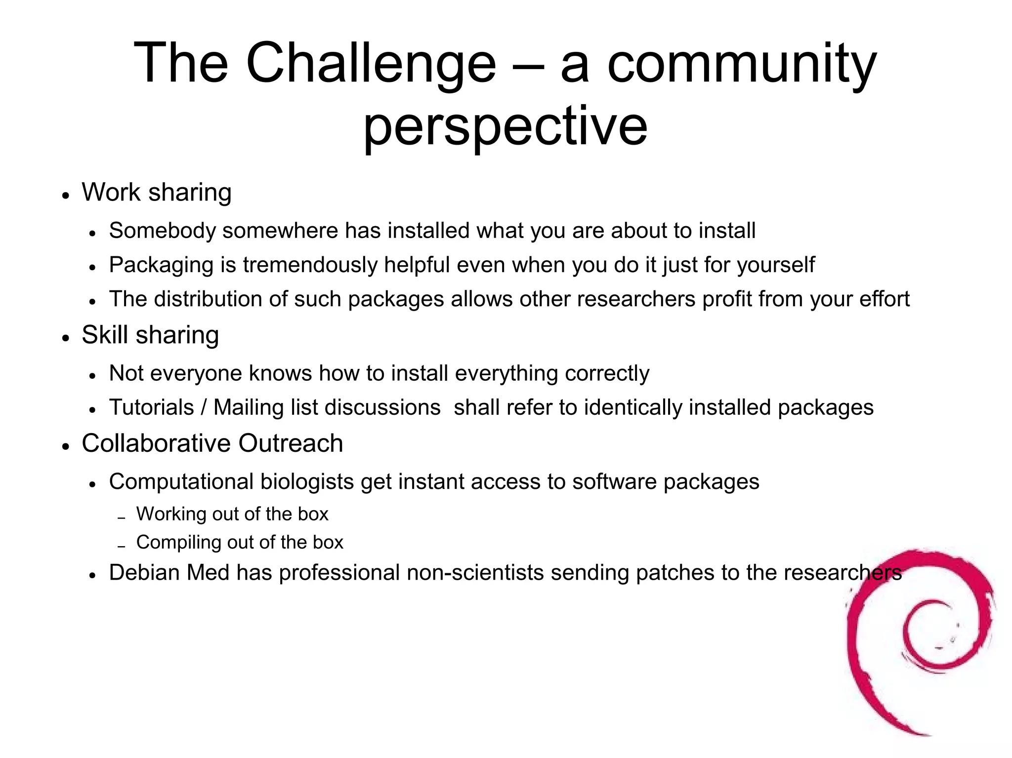 The Challenge – a community
                    perspective
●   Work sharing
    ●   Somebody somewhere has installed what you are about to install
    ●   Packaging is tremendously helpful even when you do it just for yourself
    ●   The distribution of such packages allows other researchers profit from your effort
●   Skill sharing
    ●   Not everyone knows how to install everything correctly
    ●   Tutorials / Mailing list discussions shall refer to identically installed packages
●   Collaborative Outreach
    ●   Computational biologists get instant access to software packages
        –   Working out of the box
        –   Compiling out of the box
    ●   Debian Med has professional non-scientists sending patches to the researchers
 