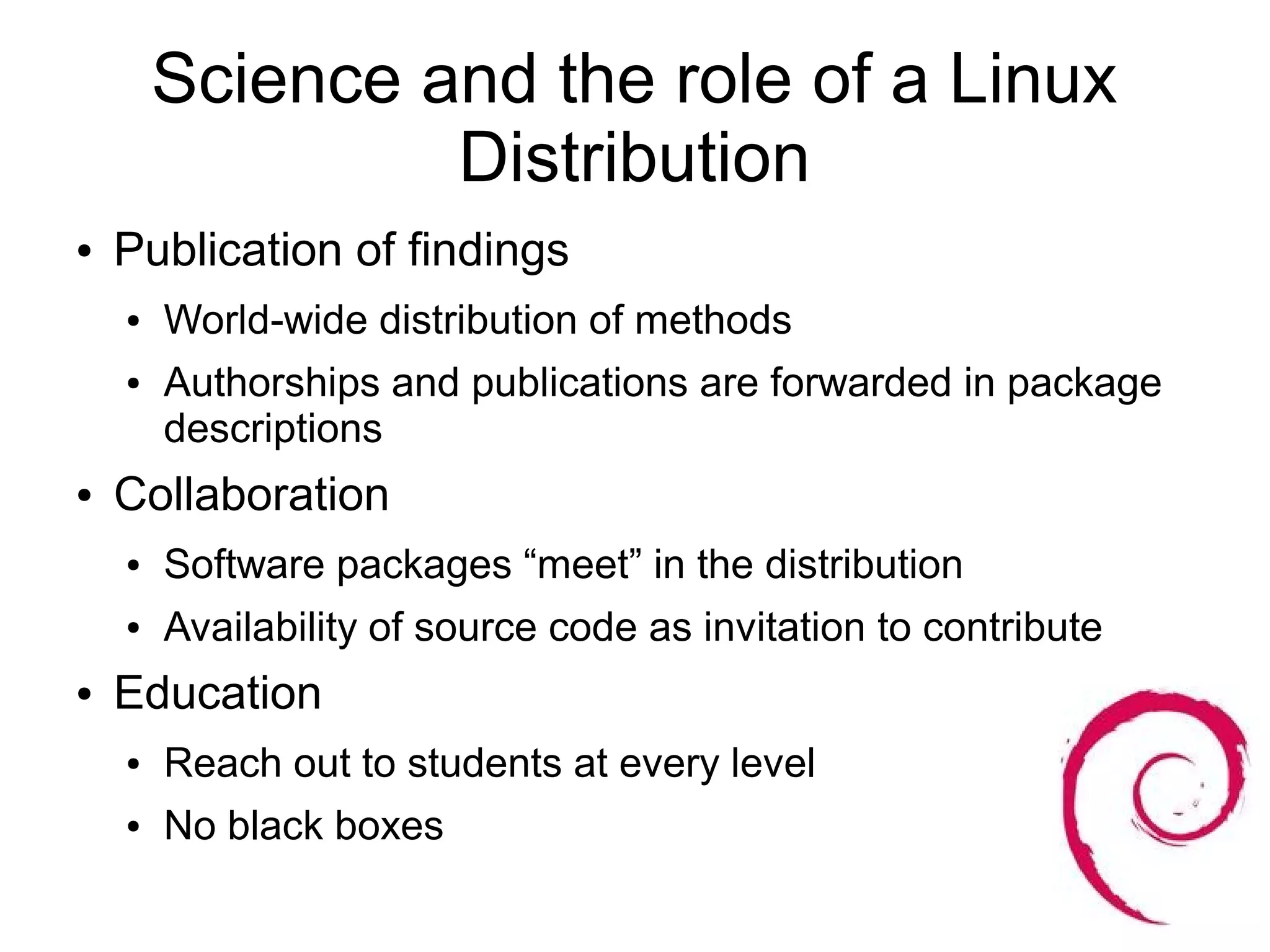 Science and the role of a Linux
                 Distribution
●   Publication of findings
    ●   World-wide distribution of methods
    ●   Authorships and publications are forwarded in package
        descriptions
●   Collaboration
    ●   Software packages “meet” in the distribution
    ●   Availability of source code as invitation to contribute
●   Education
    ●   Reach out to students at every level
    ●   No black boxes
 