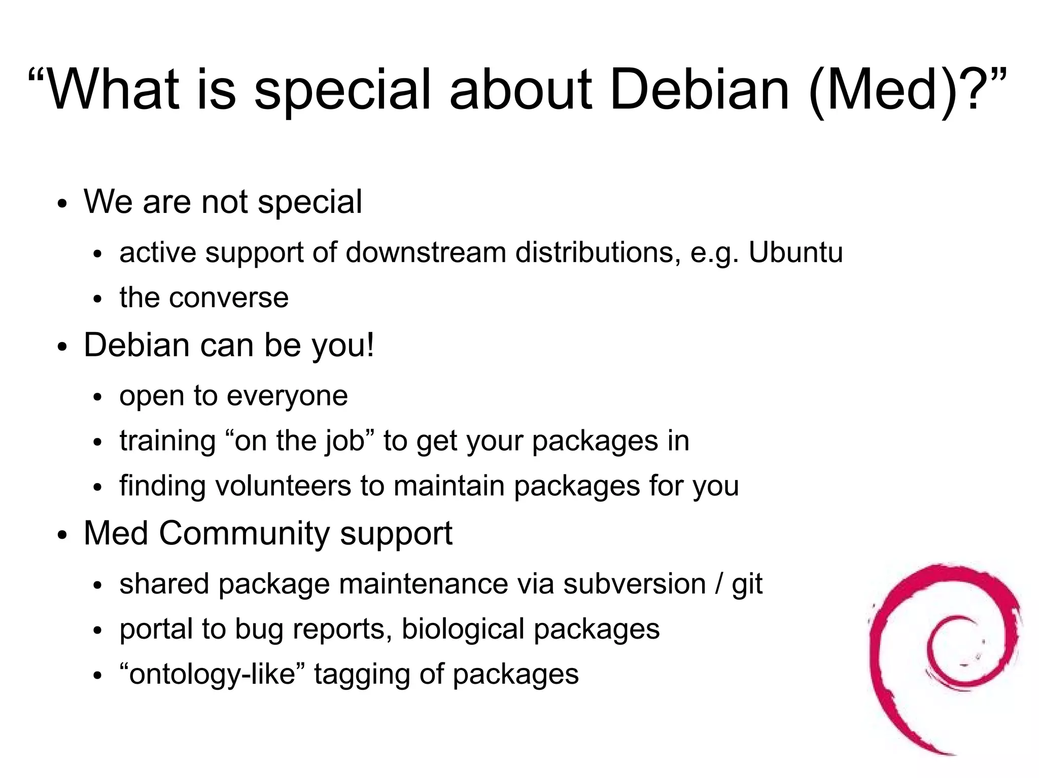 “What is special about Debian (Med)?”
 ●   We are not special
     ●   active support of downstream distributions, e.g. Ubuntu
     ●   the converse
 ●   Debian can be you!
     ●   open to everyone
     ●   training “on the job” to get your packages in
     ●   finding volunteers to maintain packages for you
 ●   Med Community support
     ●   shared package maintenance via subversion / git
     ●   portal to bug reports, biological packages
     ●   “ontology-like” tagging of packages
 