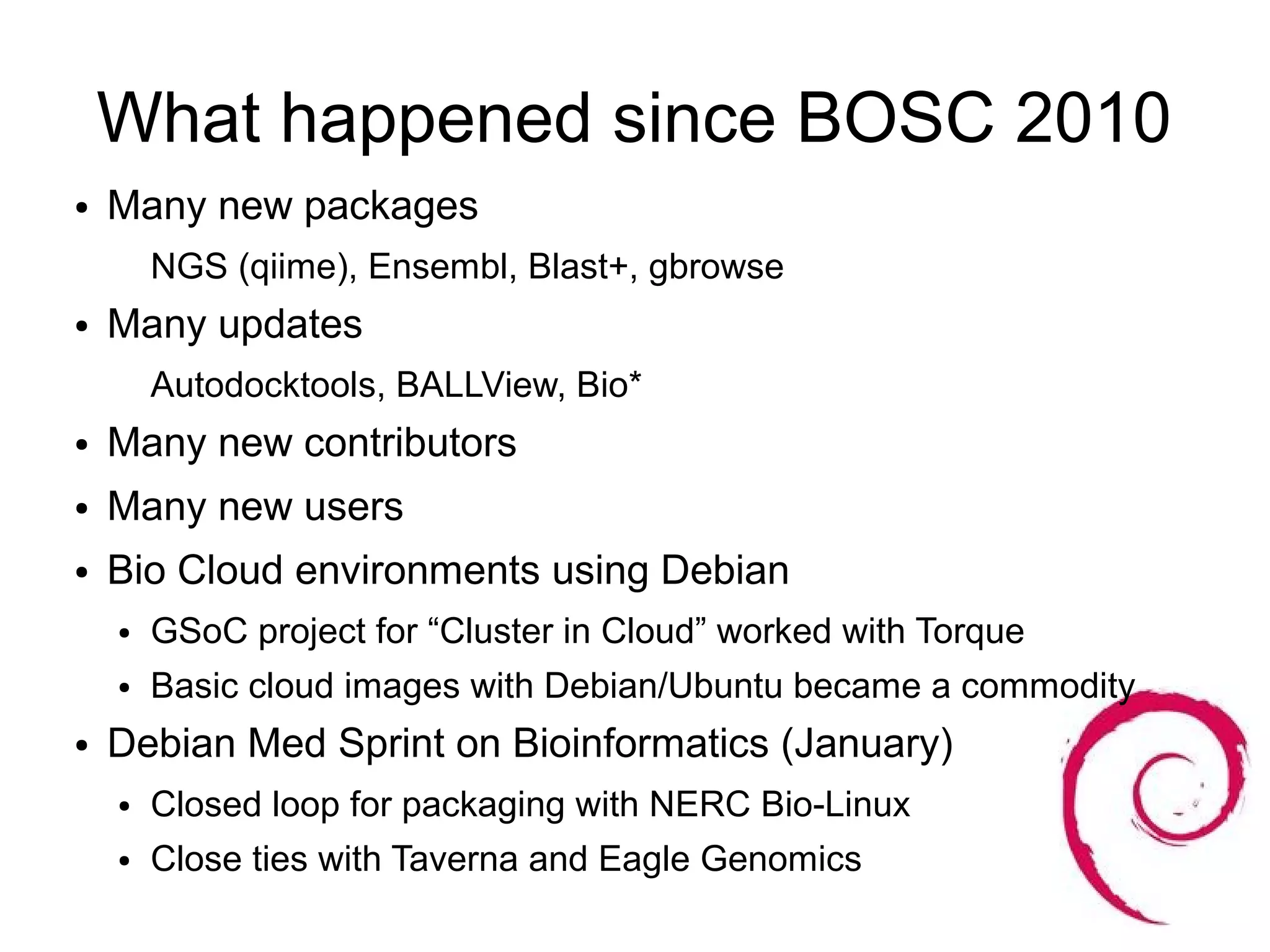What happened since BOSC 2010
●   Many new packages
        NGS (qiime), Ensembl, Blast+, gbrowse
●   Many updates
        Autodocktools, BALLView, Bio*
●   Many new contributors
●   Many new users
●   Bio Cloud environments using Debian
    ●   GSoC project for “Cluster in Cloud” worked with Torque
    ●   Basic cloud images with Debian/Ubuntu became a commodity
●   Debian Med Sprint on Bioinformatics (January)
    ●   Closed loop for packaging with NERC Bio-Linux
    ●   Close ties with Taverna and Eagle Genomics
 