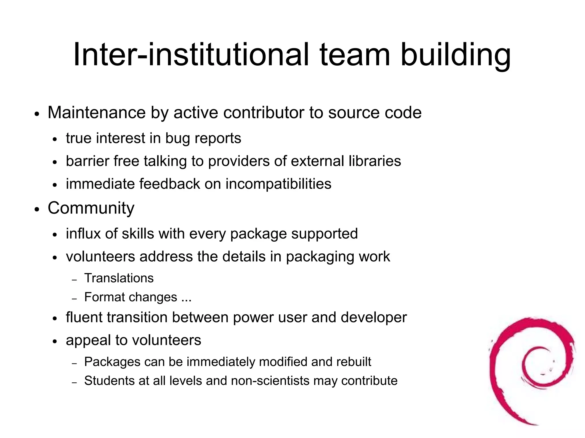 Inter-institutional team building
●   Maintenance by active contributor to source code
    ●   true interest in bug reports
    ●   barrier free talking to providers of external libraries
    ●   immediate feedback on incompatibilities
●   Community
    ●   influx of skills with every package supported
    ●   volunteers address the details in packaging work
         –   Translations
         –   Format changes ...
    ●   fluent transition between power user and developer
    ●   appeal to volunteers
         –   Packages can be immediately modified and rebuilt
         –   Students at all levels and non-scientists may contribute
 