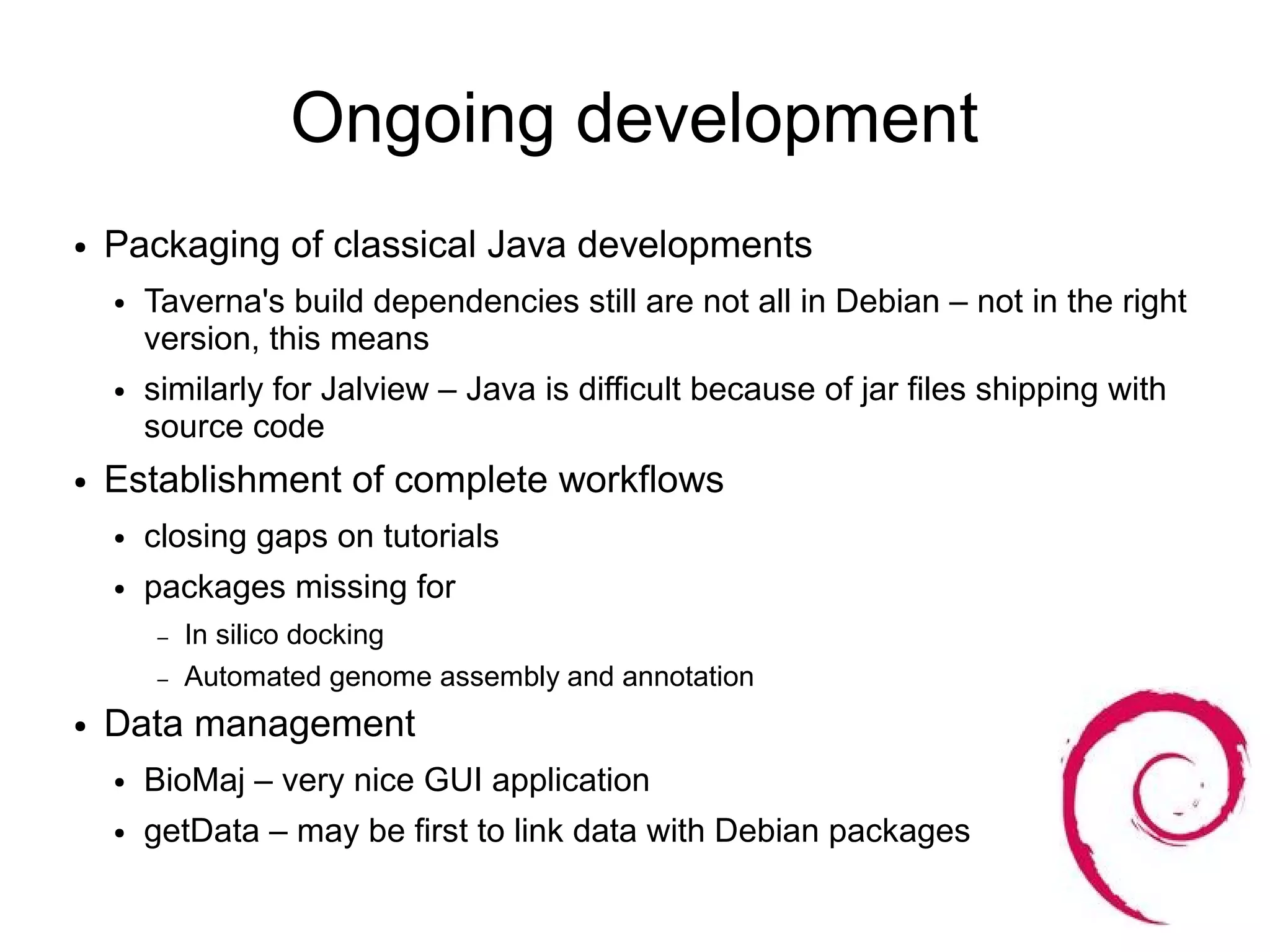 Ongoing development
●   Packaging of classical Java developments
    ●   Taverna's build dependencies still are not all in Debian – not in the right
        version, this means
    ●   similarly for Jalview – Java is difficult because of jar files shipping with
        source code
●   Establishment of complete workflows
    ●   closing gaps on tutorials
    ●   packages missing for
        –   In silico docking
        –   Automated genome assembly and annotation
●   Data management
    ●   BioMaj – very nice GUI application
    ●   getData – may be first to link data with Debian packages
 
