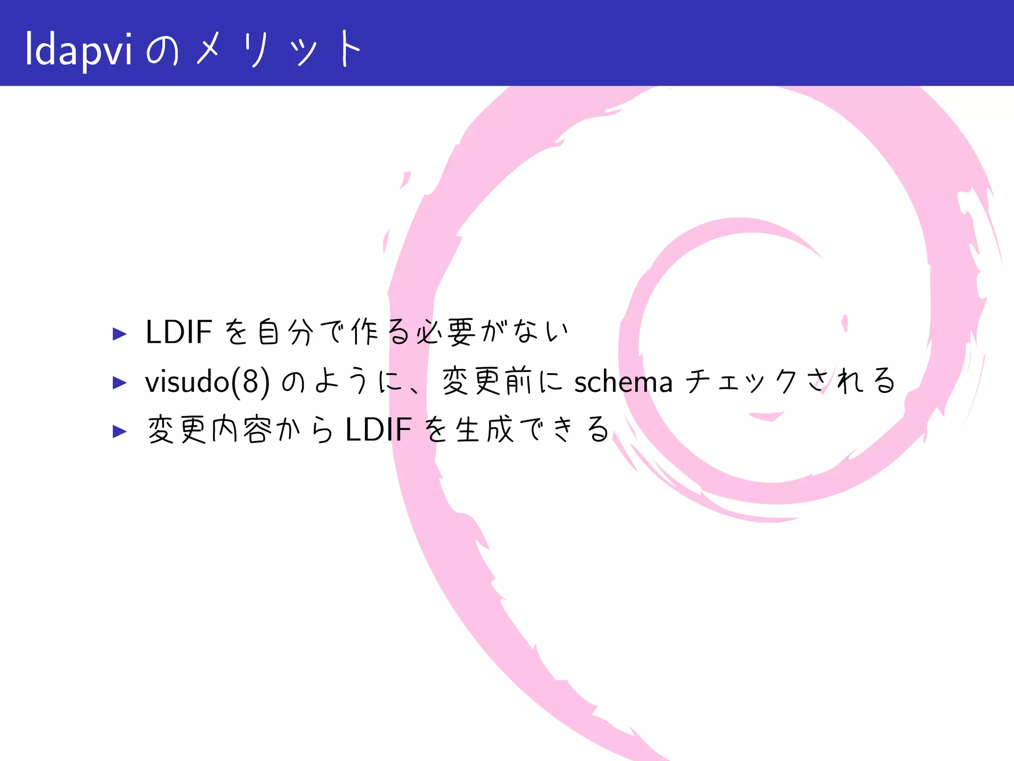 ldapvi のメリット




   ▶   LDIF を自分で作る必要がない
   ▶   visudo(8) のように、変更前に schema チェックされる
   ▶   変更内容から LDIF を生成できる
 