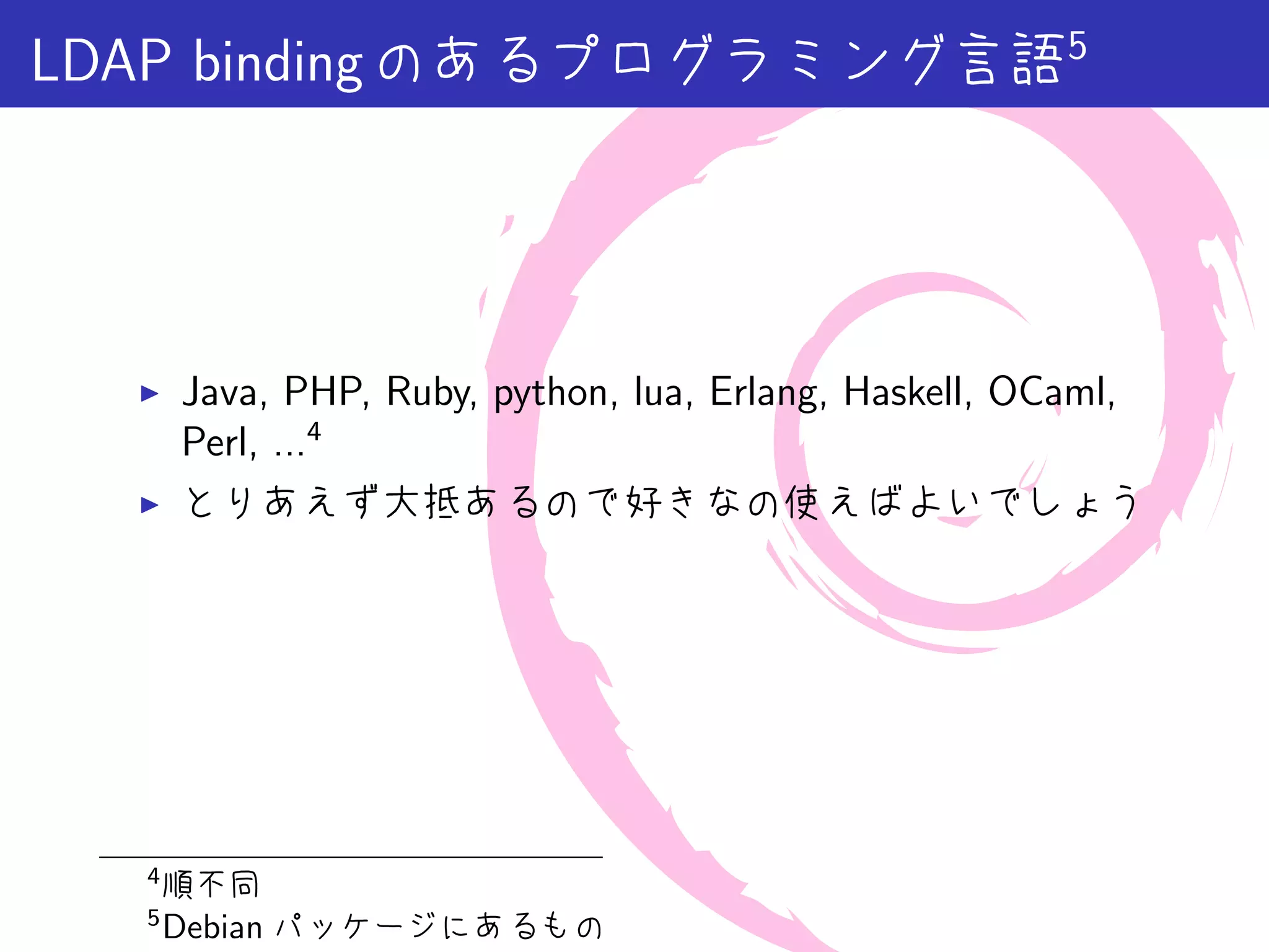 LDAP binding のあるプログラミング言語5




  ▶   Java, PHP, Ruby, python, lua, Erlang, Haskell, OCaml,
      Perl, ...4
  ▶   とりあえず大抵あるので好きなの使えばよいでしょう




  4
      順不同
  5
      Debian パッケージにあるもの
 