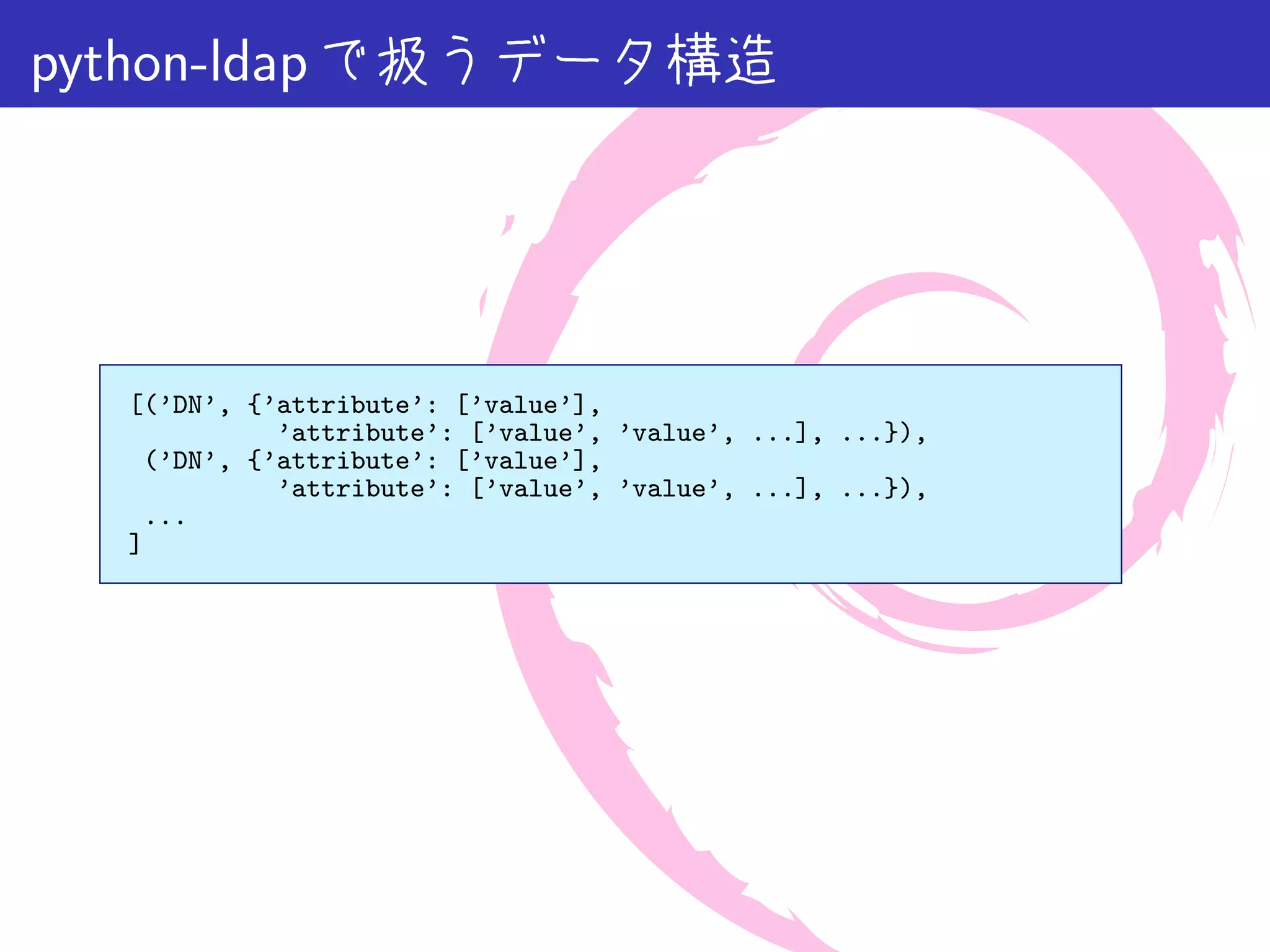 python-ldap で扱うデータ構造




  [(’DN’, {’attribute’: [’value’],
            ’attribute’: [’value’, ’value’, ...], ...}),
   (’DN’, {’attribute’: [’value’],
            ’attribute’: [’value’, ’value’, ...], ...}),
   ...
  ]
 