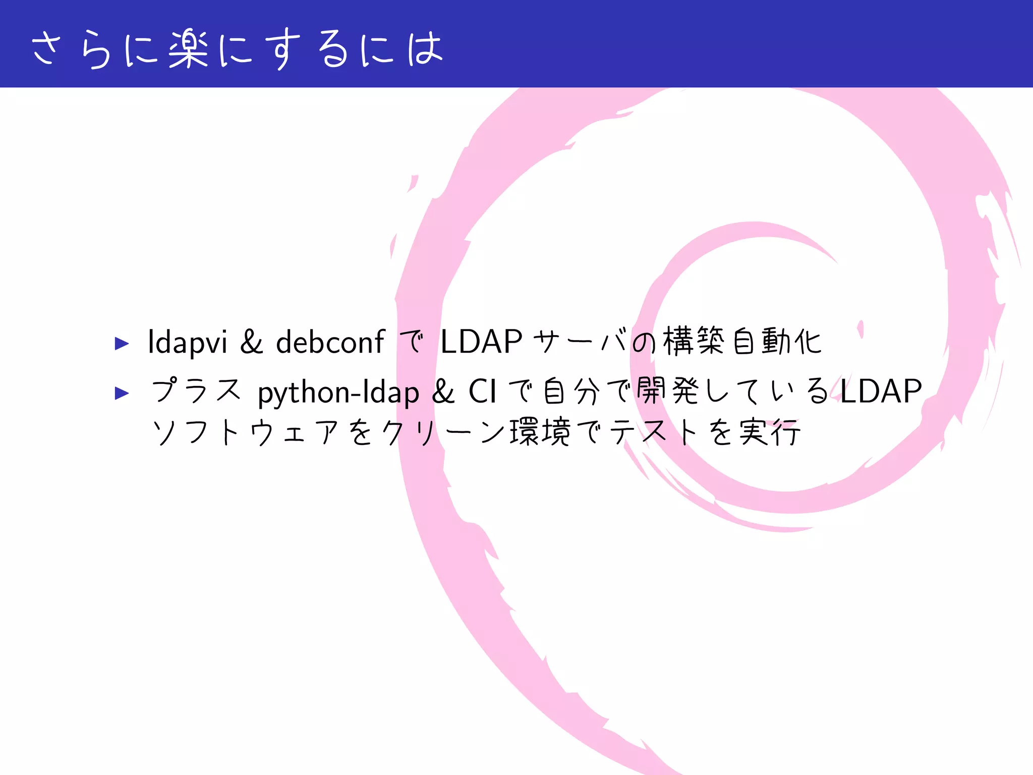 さらに楽にするには




 ▶   ldapvi & debconf で LDAP サーバの構築自動化
 ▶   プラス python-ldap & CI で自分で開発している LDAP
     ソフトウェアをクリーン環境でテストを実行
 