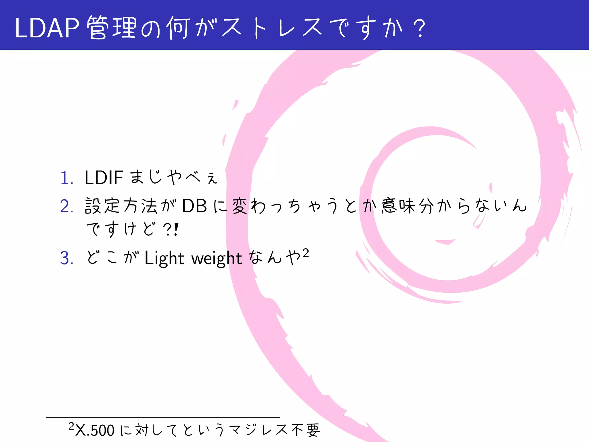 LDAP 管理の何がストレスですか？




 1. LDIF まじやべぇ
 2. 設定方法が DB に変わっちゃうとか意味分からないん
    ですけど？  ！
 3. どこが Light weight なんや2




  2
      X.500 に対してというマジレス不要
 