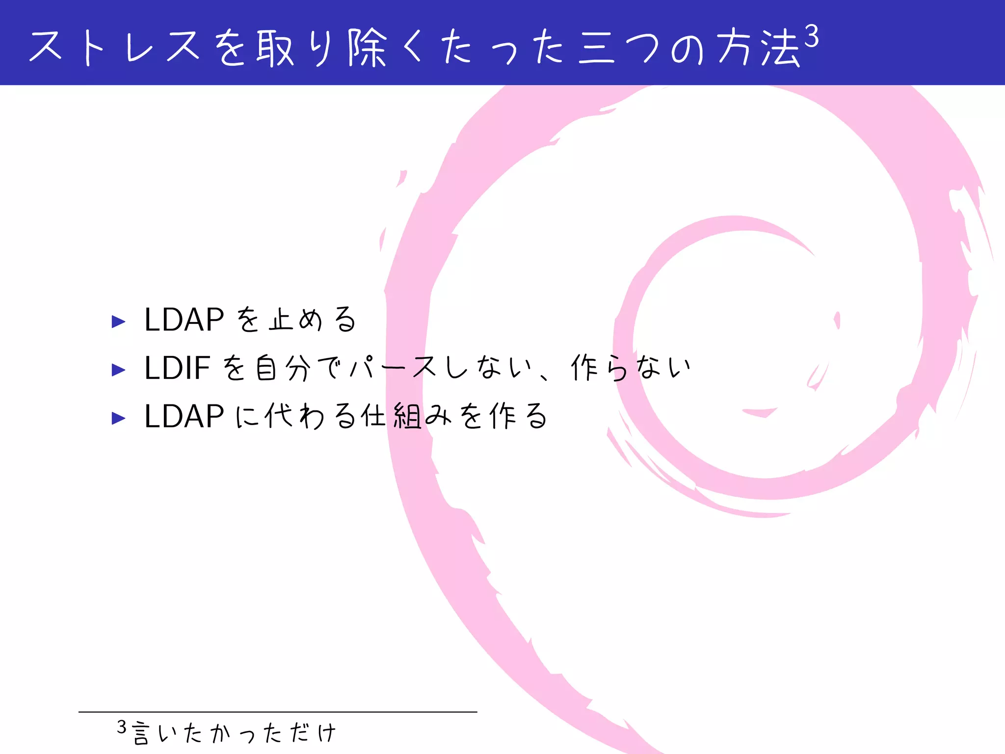 ストレスを取り除くたった三つの方法3




 ▶    LDAP を止める
 ▶    LDIF を自分でパースしない、作らない
 ▶    LDAP に代わる仕組みを作る




  3
      言いたかっただけ
 