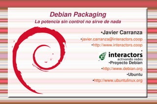 Debian Packaging
La potencia sin control no sirve de nada

                                   ●Javier Carranza
                     ●   javier.carranza@interactors.coop
                               ●http://www.interactors.coop


                                                          ●


                                                          ●


                                       ●Proyecto Debian
                                   ●http://www.debian.org


                                                 ●Ubuntu


                              ●http://www.ubuntulinux.org
 