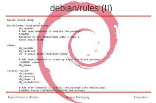 debian/rules (II)
build: build-stamp

build-stamp: configure-stamp
        dh_testdir
        # Add here commands to compile the package.
        $(MAKE)
        #docbook-to-man debian/xapi.sgml > xapi.1
        touch build-stamp

clean:
         dh_testdir
         dh_testroot
         rm -f build-stamp configure-stamp

         # Add here commands to clean up after the build process.
         -$(MAKE) clean
         dh_clean

install: build
        dh_testdir
        dh_testroot
        dh_clean -k
        dh_installdirs

         # Add here commands to install the package into debian/xapi.
         $(MAKE) install DESTDIR=$(CURDIR)/debian/xapi

Javier Carranza Abadía                  Debian Packaging                Interactors
 