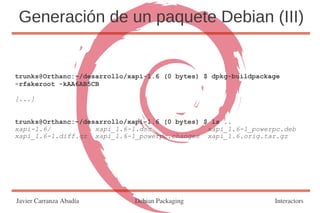 Generación de un paquete Debian (III)


trunks@Orthanc:~/desarrollo/xapi-1.6 (0 bytes) $ dpkg-buildpackage
-rfakeroot -kAA6AB5CB

[...]


trunks@Orthanc:~/desarrollo/xapi-1.6 (0 bytes) $ ls ..
xapi-1.6/           xapi_1.6-1.dsc              xapi_1.6-1_powerpc.deb
xapi_1.6-1.diff.gz xapi_1.6-1_powerpc.changes xapi_1.6.orig.tar.gz




Javier Carranza Abadía       Debian Packaging                   Interactors
 