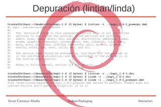 Depuración (lintian/linda)
trunks@Orthanc:~/desarrollo/xapi-1.6 (0 bytes) $ lintian -i ../xapi_1.6-1_powerpc.deb
W: xapi: unknown-section unknown
N:
N:   The `Section:' field in this package's control file is not one of the
N:   sections in use on the ftp archive. Valid sections are currently
N:   admin, base, comm, devel, doc, editors, electronics, embedded, games,
N:   gnome, graphics, hamradio, interpreters, kde, libdevel, libs, mail,
N:   math, misc, net, news, oldlibs, otherosfs, perl, python, science,
N:   shells, sound, tex, text, utils, web, and x11.
N:
N:   The section name should be preceded by `non-free/' if the package is
N:   in the non-free distribution, and by `contrib/' if the package is in
N:   the contrib distribution.
N:
N:   Refer to Policy Manual, section 2.4 for details.
N:

trunks@Orthanc:~/desarrollo/xapi-1.6 (0 bytes) $ lintian -i ../xapi_1.6-1.dsc
trunks@Orthanc:~/desarrollo/xapi-1.6 (0 bytes) $ linda -i ../xapi_1.6-1.dsc
trunks@Orthanc:~/desarrollo/xapi-1.6 (0 bytes) $ linda -i ../xapi_1.6-1_powerpc.deb
File /home/trunks/desarrollo/xapi_1.6-1_powerpc.deb failed to process: Format args for
unknown-section don't match Description. (0 vs 1)




Javier Carranza Abadía              Debian Packaging                           Interactors
 
