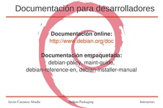 Documentación para desarrolladores

                         Documentación online:
                         http://www.debian.org/doc

                 Documentación empaquetada:
                     debian-policy, maint-guide,
            debian-reference-en, debian-installer-manual




Javier Carranza Abadía          Debian Packaging           Interactors
 