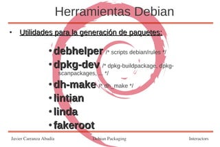 Herramientas Debian
●   Utilidades para la generación de paquetes:

                   ● debhelper /* scripts debian/rules */
                   ● dpkg-dev /* dpkg-buildpackage, dpkg-

                         scanpackages, ... */
                   ● dh-make /* dh_make */
                   ● lintian

                   ● linda

                   ● fakeroot

Javier Carranza Abadía                Debian Packaging      Interactors
 