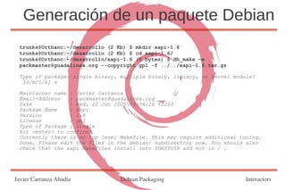 Generación de un paquete Debian
 trunks@Orthanc:~/desarrollo (2 Kb) $ mkdir xapi-1.6
 trunks@Orthanc:~/desarrollo (2 Kb) $ cd xapi-1.6/
 trunks@Orthanc:~/desarrollo/xapi-1.6 (0 bytes) $ dh_make -e
 packmaster@guadalinex.org --copyright gpl -f ../../xapi-1.6.tar.gz

 Type of package: single binary, multiple binary, library, or kernel module?
  [s/m/l/k] s

 Maintainer name : Javier Carranza
 Email-Address   : packmaster@guadalinex.org
 Date            : Wed, 22 Jun 2005 09:54:26 +0200
 Package Name    : xapi
 Version         : 1.6
 License         : gpl
 Type of Package : Single
 Hit <enter> to confirm:
 Currently there is no top level Makefile. This may require additional tuning.
 Done. Please edit the files in the debian/ subdirectory now. You should also
 check that the xapi Makefiles install into $DESTDIR and not in / .




Javier Carranza Abadía           Debian Packaging                        Interactors
 