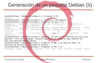 Generación de un paquete Debian (II)

trunks@Orthanc:~/desarrollo/xapi-1.6 (0 bytes) $ ls
debian/
trunks@Orthanc:~/desarrollo/xapi-1.6 (0 bytes) $ cd debian/
trunks@Orthanc:~/desarrollo/xapi-1.6/debian (23 Kb) $ ls
changelog     copyright emacsen-install.ex manpage.1.ex       postinst.ex
README.Debian    xapi.doc-base.EX
compat        cron.d.ex emacsen-remove.ex    manpage.sgml.ex postrm.ex     rules*
conffiles.ex dirs        emacsen-startup.ex manpage.xml.ex    preinst.ex
watch.ex
control       docs       init.d.ex           menu.ex          prerm.ex     xapi-
default.ex
trunks@Orthanc:~/desarrollo/xapi-1.6/debian (23 Kb) $ rm conffiles.ex cron.d.ex
emacsen-* init.d.ex manpage.* preinst.ex prerm.ex watch.ex xapi-default.ex
xapi.doc-base.EX README.Debian
trunks@Orthanc:~/desarrollo/xapi-1.6/debian (5 Kb) $ mv menu.ex menu; mv
postinst.ex postinst; mv postrm.ex postrm
trunks@Orthanc:~/desarrollo/xapi-1.6/debian (5 Kb) $ ls
changelog compat control copyright dirs docs menu postinst postrm rules*




Javier Carranza Abadía            Debian Packaging                        Interactors
 