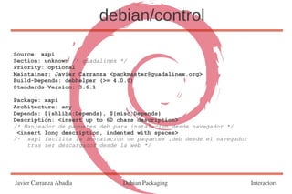 debian/control

Source: xapi
Section: unknown /* guadalinex */
Priority: optional
Maintainer: Javier Carranza <packmaster@guadalinex.org>
Build-Depends: debhelper (>= 4.0.0)
Standards-Version: 3.6.1

Package: xapi
Architecture: any
Depends: ${shlibs:Depends}, ${misc:Depends}
Description: <insert up to 60 chars description>
/* Manjeador de paquetes deb para instalacion desde navegador */
 <insert long description, indented with spaces>
/* xapi facilita la instalacion de paquetes .deb desde el navegador
    tras ser descargados desde la web */




Javier Carranza Abadía         Debian Packaging                       Interactors
 