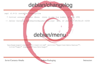 debian/changelog
xapi (1.6-1) unstable; urgency=low

  * Initial release Closes: #nnnn    (nnnn is the bug number of your ITP)

 -- Javier Carranza <packmaster@guadalinex.org>         Wed, 22 Jun 2005 09:54:26 +0200




                           debian/menu
  ?package(xapi):needs="X11|text|vc|wm" section="Apps/see-menu-manual"
    title="xapi" command="/usr/bin/xapi"




Javier Carranza Abadía               Debian Packaging                            Interactors
 