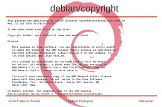 debian/copyright
This package was debianized by Javier Carranza <packmaster@guadalinex.org> on
Wed, 22 Jun 2005 09:54:26 +0200.

It was downloaded from <fill in ftp site>

Copyright Holder: <put author(s) name and email here>

License:

   This package is free software; you can redistribute it and/or modify
   it under the terms of the GNU General Public License as published by
   the Free Software Foundation; either version 2 of the License, or
   (at your option) any later version.

   This package is distributed in the hope that it will be useful,
   but WITHOUT ANY WARRANTY; without even the implied warranty of
   MERCHANTABILITY or FITNESS FOR A PARTICULAR PURPOSE. See the
   GNU General Public License for more details.

   You should have received a copy of the GNU General Public License
   along with this package; if not, write to the Free Software
   Foundation, Inc., 59 Temple Place - Suite 330, Boston, MA
   02111-1307, USA.

On Debian systems, the complete text of the GNU General
Public License can be found in `/usr/share/common-licenses/GPL'.

Javier Carranza Abadía                 Debian Packaging                         Interactors
 