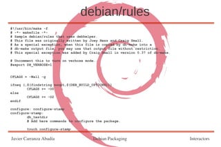 debian/rules
#!/usr/bin/make -f
# -*- makefile -*-
# Sample debian/rules that uses debhelper.
# This file was originally written by Joey Hess and Craig Small.
# As a special exception, when this file is copied by dh-make into a
# dh-make output file, you may use that output file without restriction.
# This special exception was added by Craig Small in version 0.37 of dh-make.

# Uncomment this to turn on verbose mode.
#export DH_VERBOSE=1


CFLAGS = -Wall -g

ifneq (,$(findstring noopt,$(DEB_BUILD_OPTIONS)))
        CFLAGS += -O0
else
        CFLAGS += -O2
endif

configure: configure-stamp
configure-stamp:
        dh_testdir
        # Add here commands to configure the package.

        touch configure-stamp

Javier Carranza Abadía                 Debian Packaging                         Interactors
 