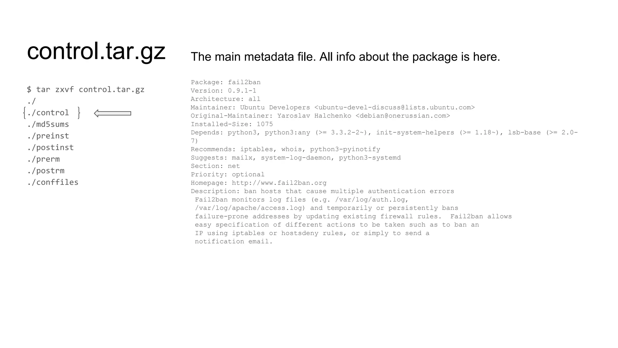 control.tar.gz The main metadata file. All info about the package is here.
Package: fail2ban
Version: 0.9.1-1
Architecture: all
Maintainer: Ubuntu Developers <ubuntu-devel-discuss@lists.ubuntu.com>
Original-Maintainer: Yaroslav Halchenko <debian@onerussian.com>
Installed-Size: 1075
Depends: python3, python3:any (>= 3.3.2-2~), init-system-helpers (>= 1.18~), lsb-base (>= 2.0-
7)
Recommends: iptables, whois, python3-pyinotify
Suggests: mailx, system-log-daemon, python3-systemd
Section: net
Priority: optional
Homepage: http://www.fail2ban.org
Description: ban hosts that cause multiple authentication errors
Fail2ban monitors log files (e.g. /var/log/auth.log,
/var/log/apache/access.log) and temporarily or persistently bans
failure-prone addresses by updating existing firewall rules. Fail2ban allows
easy specification of different actions to be taken such as to ban an
IP using iptables or hostsdeny rules, or simply to send a
notification email.
 