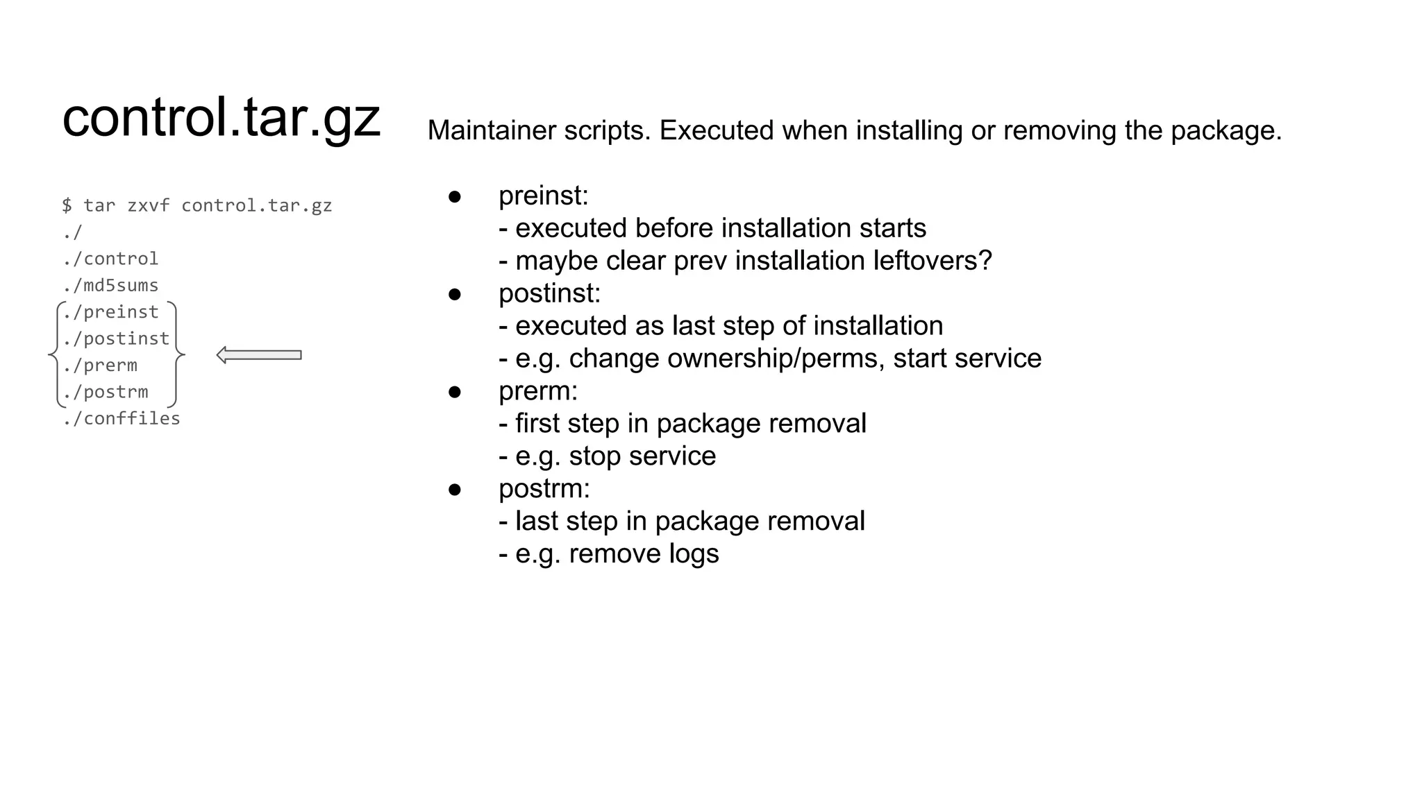 control.tar.gz Maintainer scripts. Executed when installing or removing the package.
● preinst:
- executed before installation starts
- maybe clear prev installation leftovers?
● postinst:
- executed as last step of installation
- e.g. change ownership/perms, start service
● prerm:
- first step in package removal
- e.g. stop service
● postrm:
- last step in package removal
- e.g. remove logs
 