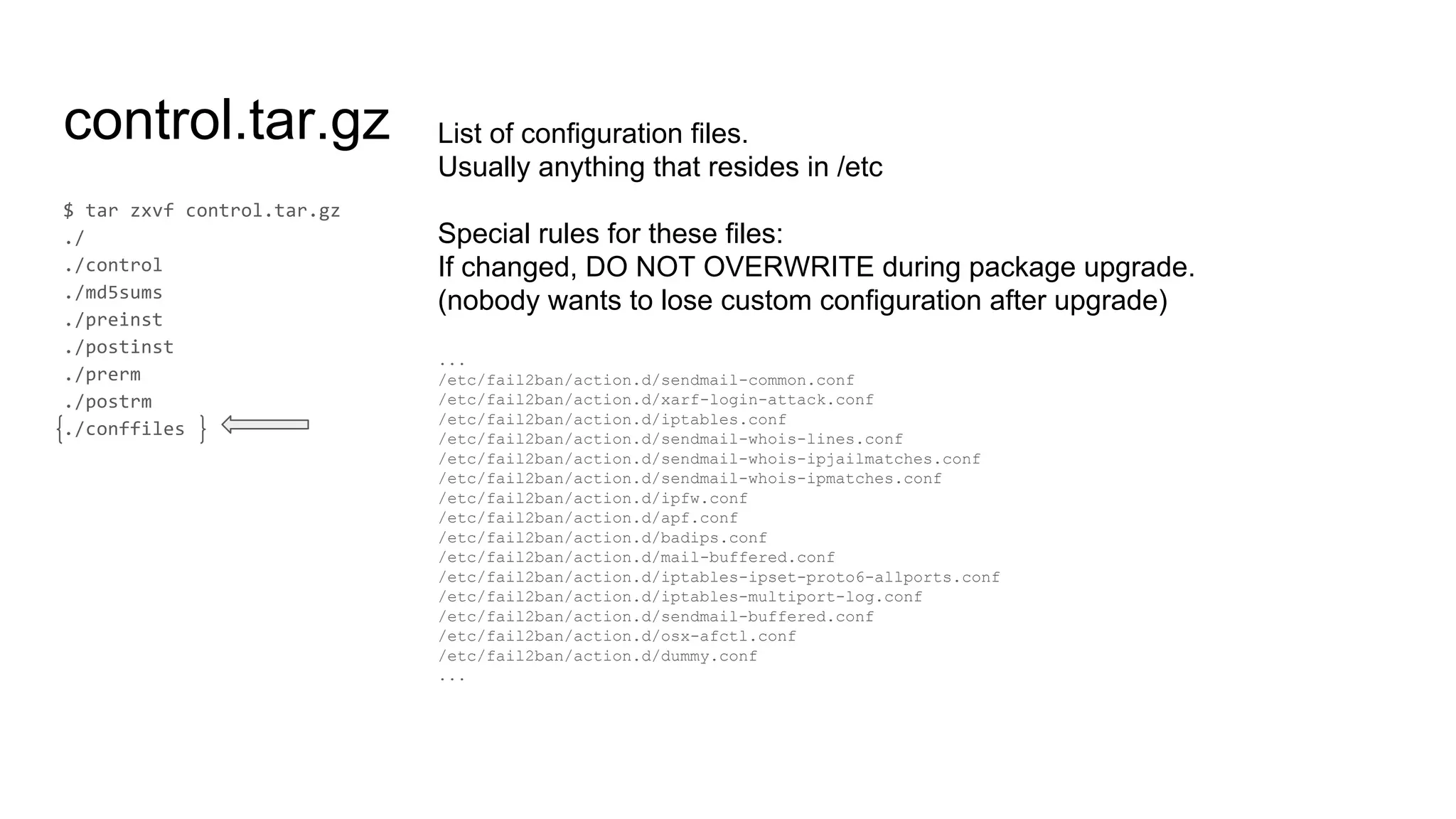 control.tar.gz List of configuration files.
Usually anything that resides in /etc
Special rules for these files:
If changed, DO NOT OVERWRITE during package upgrade.
(nobody wants to lose custom configuration after upgrade)
...
/etc/fail2ban/action.d/sendmail-common.conf
/etc/fail2ban/action.d/xarf-login-attack.conf
/etc/fail2ban/action.d/iptables.conf
/etc/fail2ban/action.d/sendmail-whois-lines.conf
/etc/fail2ban/action.d/sendmail-whois-ipjailmatches.conf
/etc/fail2ban/action.d/sendmail-whois-ipmatches.conf
/etc/fail2ban/action.d/ipfw.conf
/etc/fail2ban/action.d/apf.conf
/etc/fail2ban/action.d/badips.conf
/etc/fail2ban/action.d/mail-buffered.conf
/etc/fail2ban/action.d/iptables-ipset-proto6-allports.conf
/etc/fail2ban/action.d/iptables-multiport-log.conf
/etc/fail2ban/action.d/sendmail-buffered.conf
/etc/fail2ban/action.d/osx-afctl.conf
/etc/fail2ban/action.d/dummy.conf
...
 