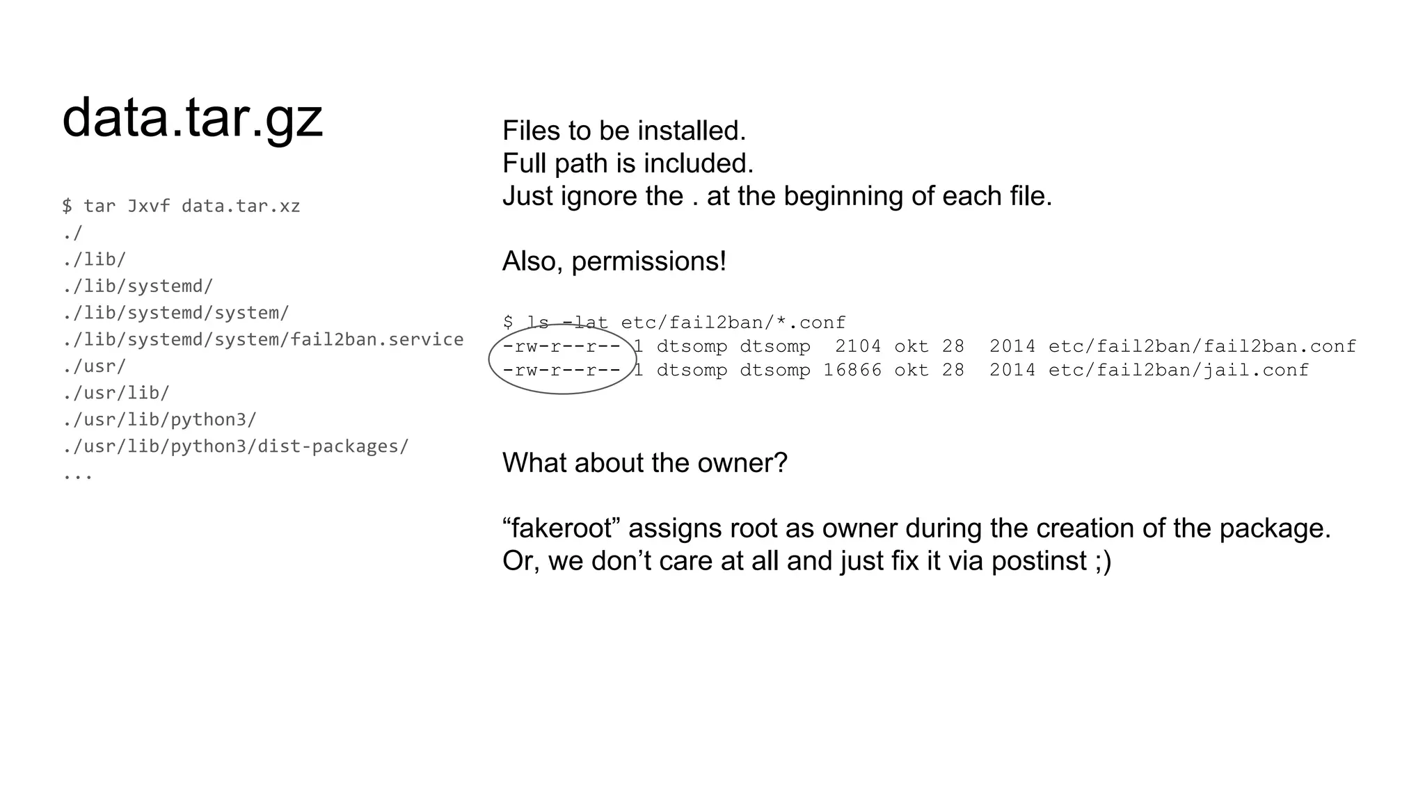 data.tar.gz Files to be installed.
Full path is included.
Just ignore the . at the beginning of each file.
Also, permissions!
$ ls -lat etc/fail2ban/*.conf
-rw-r--r-- 1 dtsomp dtsomp 2104 okt 28 2014 etc/fail2ban/fail2ban.conf
-rw-r--r-- 1 dtsomp dtsomp 16866 okt 28 2014 etc/fail2ban/jail.conf
What about the owner?
“fakeroot” assigns root as owner during the creation of the package.
Or, we don’t care at all and just fix it via postinst ;)
 