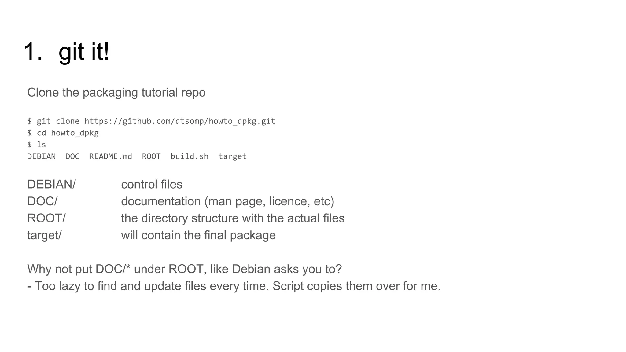 1. git it!
Clone the packaging tutorial repo
DEBIAN/ control files
DOC/ documentation (man page, licence, etc)
ROOT/ the directory structure with the actual files
target/ will contain the final package
Why not put DOC/* under ROOT, like Debian asks you to?
- Too lazy to find and update files every time. Script copies them over for me.
 