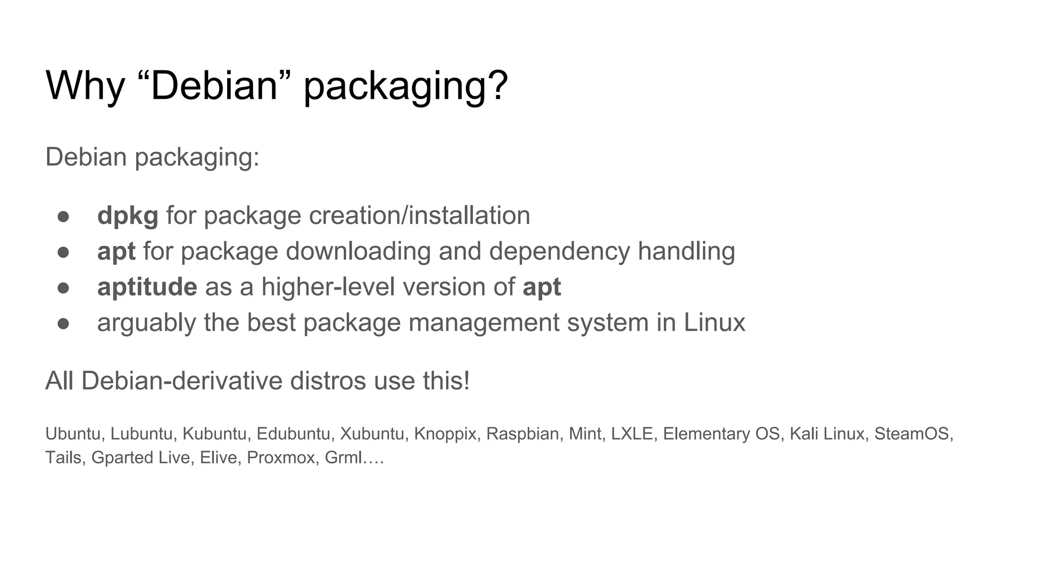 Why “Debian” packaging?
Debian packaging:
● dpkg for package creation/installation
● apt for package downloading and dependency handling
● aptitude as a higher-level version of apt
● arguably the best package management system in Linux
All Debian-derivative distros use this!
Ubuntu, Lubuntu, Kubuntu, Edubuntu, Xubuntu, Knoppix, Raspbian, Mint, LXLE, Elementary OS, Kali Linux, SteamOS,
Tails, Gparted Live, Elive, Proxmox, Grml….
 