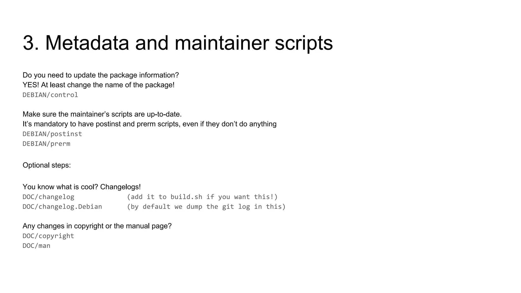 3. Metadata and maintainer scripts
Do you need to update the package information?
YES! At least change the name of the package!
Make sure the maintainer’s scripts are up-to-date.
It’s mandatory to have postinst and prerm scripts, even if they don’t do anything
Optional steps:
You know what is cool? Changelogs!
Any changes in copyright or the manual page?
 
