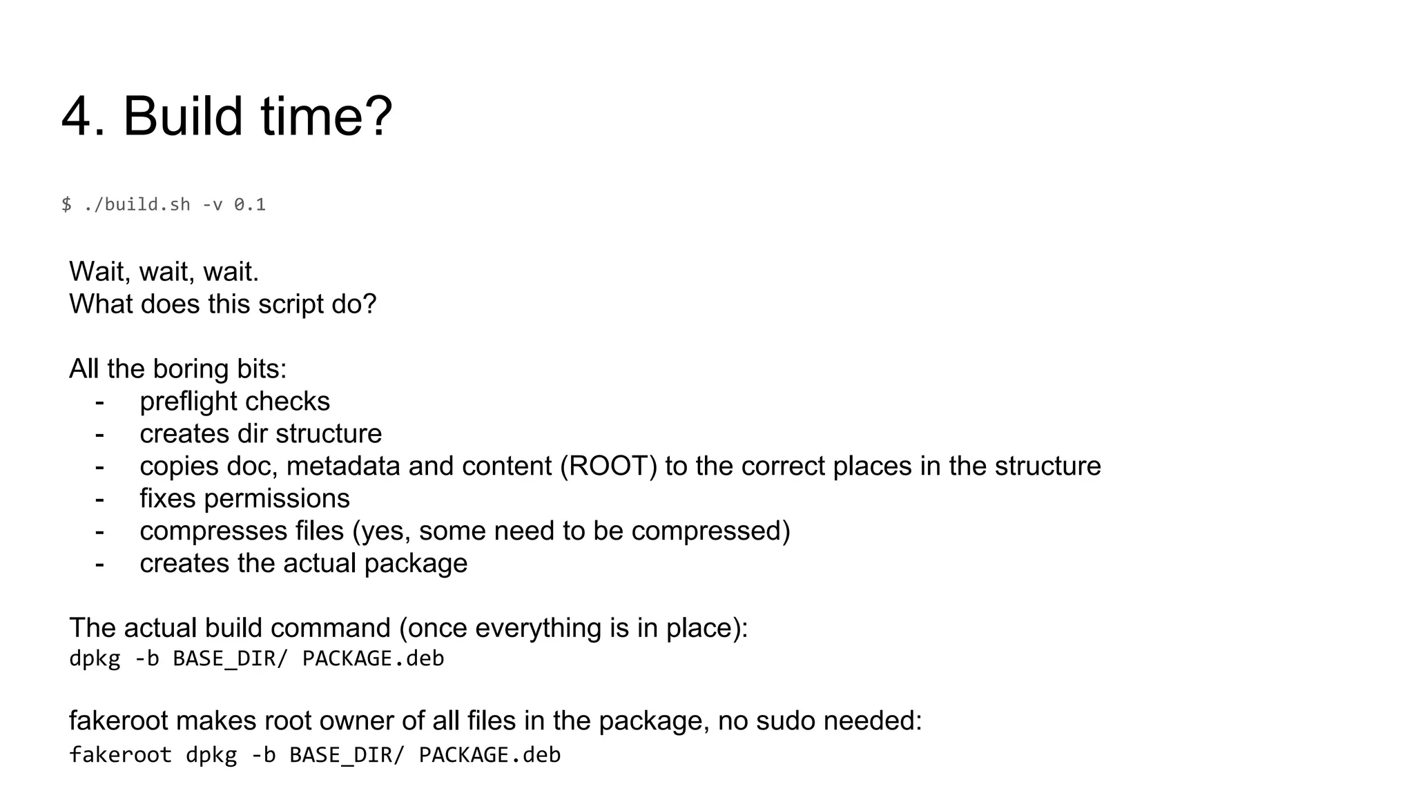 4. Build time?
Wait, wait, wait.
What does this script do?
All the boring bits:
- preflight checks
- creates dir structure
- copies doc, metadata and content (ROOT) to the correct places in the structure
- fixes permissions
- compresses files (yes, some need to be compressed)
- creates the actual package
The actual build command (once everything is in place):
fakeroot makes root owner of all files in the package, no sudo needed:
 