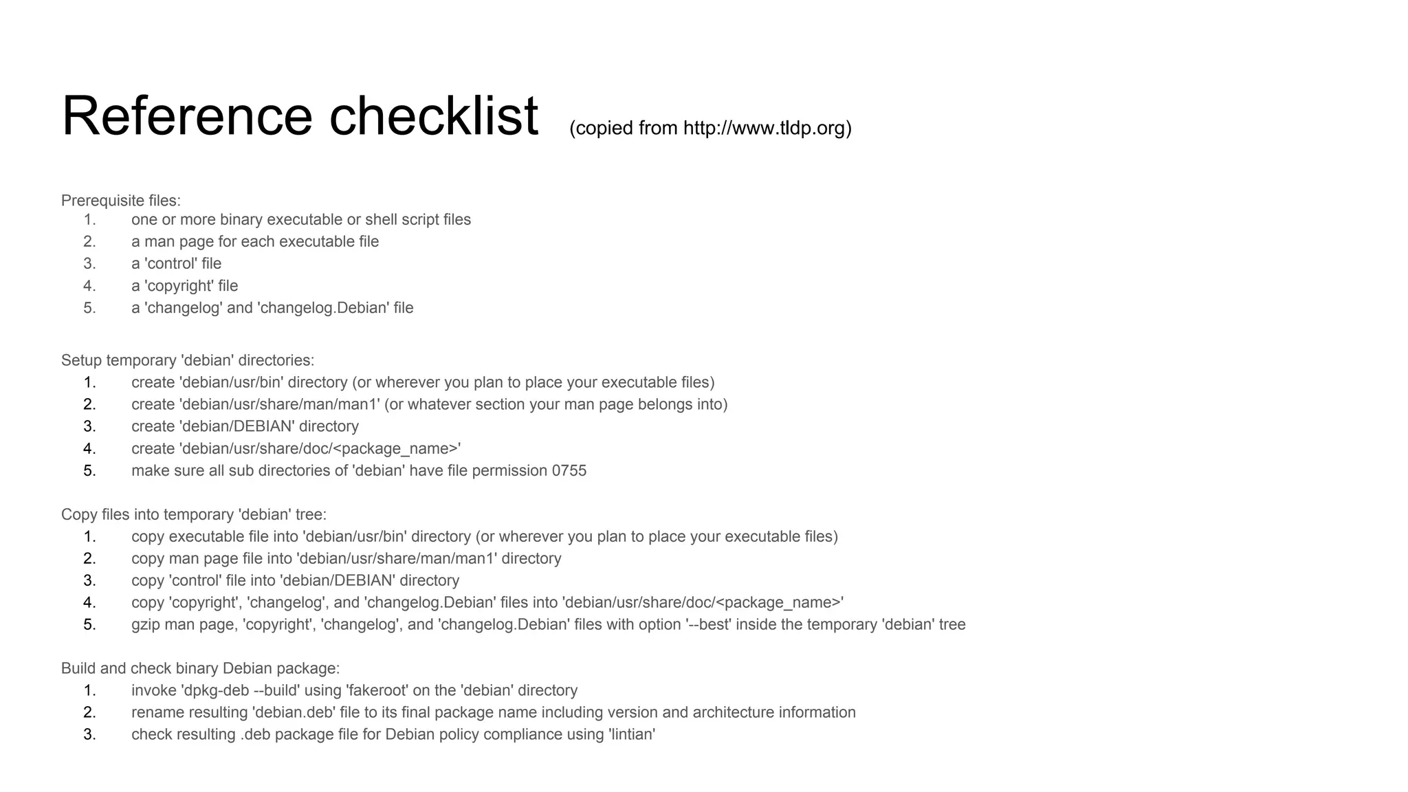 Reference checklist (copied from http://www.tldp.org)
Prerequisite files:
1. one or more binary executable or shell script files
2. a man page for each executable file
3. a 'control' file
4. a 'copyright' file
5. a 'changelog' and 'changelog.Debian' file
Setup temporary 'debian' directories:
1. create 'debian/usr/bin' directory (or wherever you plan to place your executable files)
2. create 'debian/usr/share/man/man1' (or whatever section your man page belongs into)
3. create 'debian/DEBIAN' directory
4. create 'debian/usr/share/doc/<package_name>'
5. make sure all sub directories of 'debian' have file permission 0755
Copy files into temporary 'debian' tree:
1. copy executable file into 'debian/usr/bin' directory (or wherever you plan to place your executable files)
2. copy man page file into 'debian/usr/share/man/man1' directory
3. copy 'control' file into 'debian/DEBIAN' directory
4. copy 'copyright', 'changelog', and 'changelog.Debian' files into 'debian/usr/share/doc/<package_name>'
5. gzip man page, 'copyright', 'changelog', and 'changelog.Debian' files with option '--best' inside the temporary 'debian' tree
Build and check binary Debian package:
1. invoke 'dpkg-deb --build' using 'fakeroot' on the 'debian' directory
2. rename resulting 'debian.deb' file to its final package name including version and architecture information
3. check resulting .deb package file for Debian policy compliance using 'lintian'
 