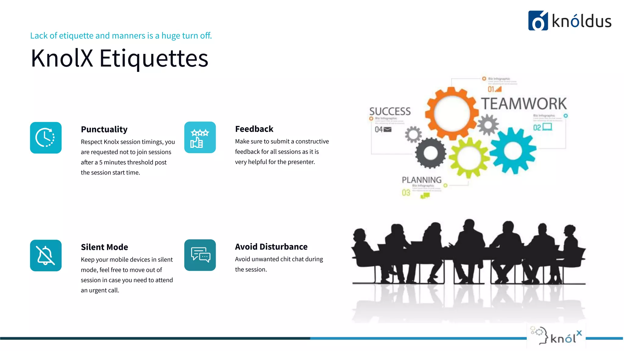 Lack of etiquette and manners is a huge turn oﬀ.
KnolX Etiquettes
Punctuality
Respect Knolx session timings, you
are requested not to join sessions
after a 5 minutes threshold post
the session start time.
Feedback
Make sure to submit a constructive
feedback for all sessions as it is
very helpful for the presenter.
Silent Mode
Keep your mobile devices in silent
mode, feel free to move out of
session in case you need to attend
an urgent call.
Avoid Disturbance
Avoid unwanted chit chat during
the session.
 