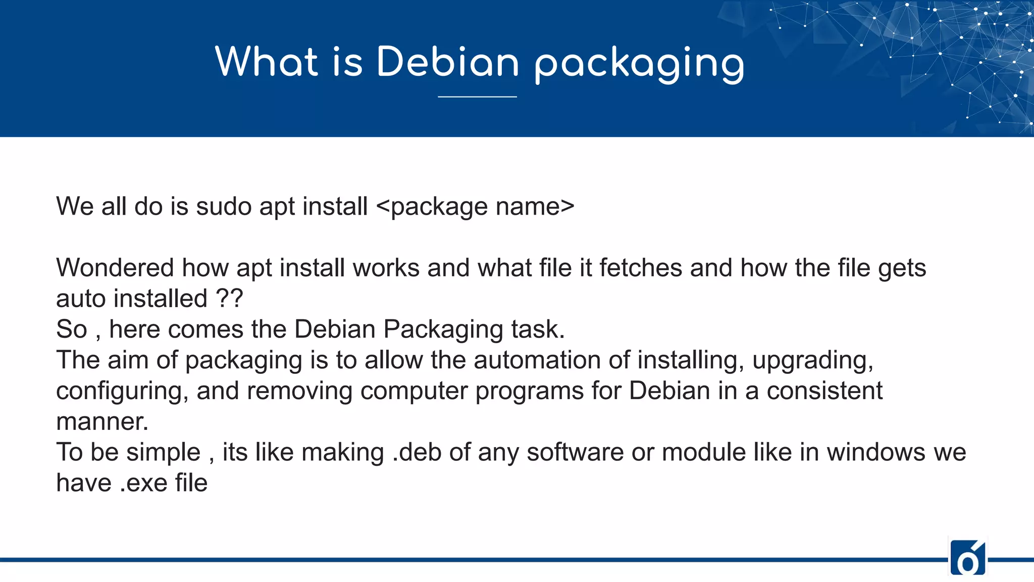 What is Debian packaging
We all do is sudo apt install <package name>
Wondered how apt install works and what file it fetches and how the file gets
auto installed ??
So , here comes the Debian Packaging task.
The aim of packaging is to allow the automation of installing, upgrading,
configuring, and removing computer programs for Debian in a consistent
manner.
To be simple , its like making .deb of any software or module like in windows we
have .exe file
 
