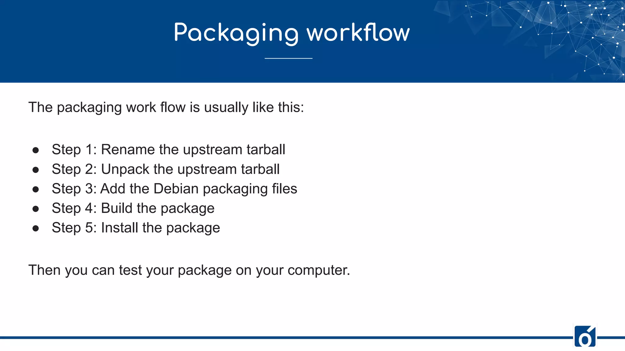 The packaging work flow is usually like this:
● Step 1: Rename the upstream tarball
● Step 2: Unpack the upstream tarball
● Step 3: Add the Debian packaging files
● Step 4: Build the package
● Step 5: Install the package
Then you can test your package on your computer.
Packaging workﬂow
 