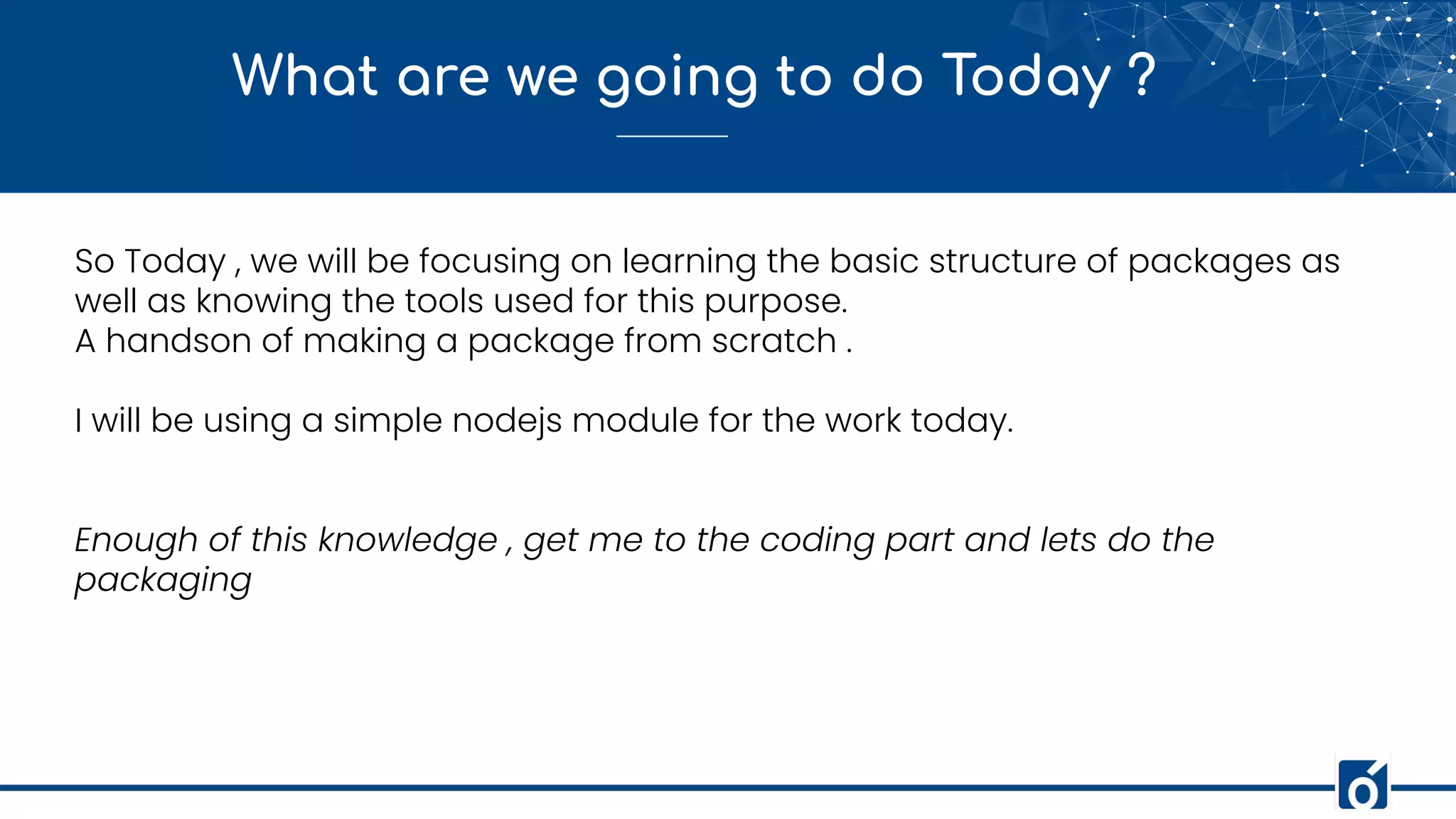 What are we going to do Today ?
So Today , we will be focusing on learning the basic structure of packages as
well as knowing the tools used for this purpose.
A handson of making a package from scratch .
I will be using a simple nodejs module for the work today.
Enough of this knowledge , get me to the coding part and lets do the
packaging
 