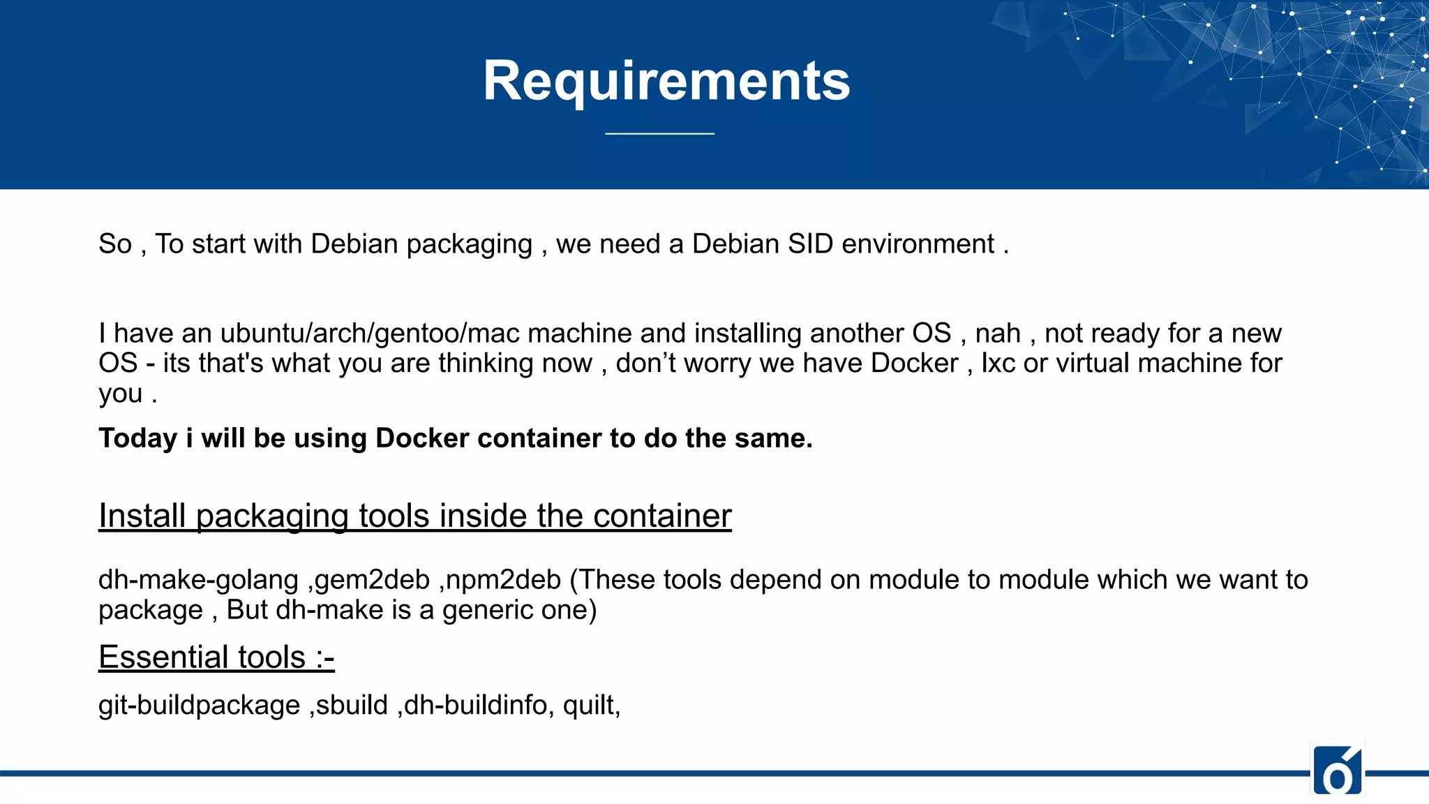 Requirements
So , To start with Debian packaging , we need a Debian SID environment .
I have an ubuntu/arch/gentoo/mac machine and installing another OS , nah , not ready for a new
OS - its that's what you are thinking now , don’t worry we have Docker , lxc or virtual machine for
you .
Today i will be using Docker container to do the same.
Install packaging tools inside the container
dh-make-golang ,gem2deb ,npm2deb (These tools depend on module to module which we want to
package , But dh-make is a generic one)
Essential tools :-
git-buildpackage ,sbuild ,dh-buildinfo, quilt,
 