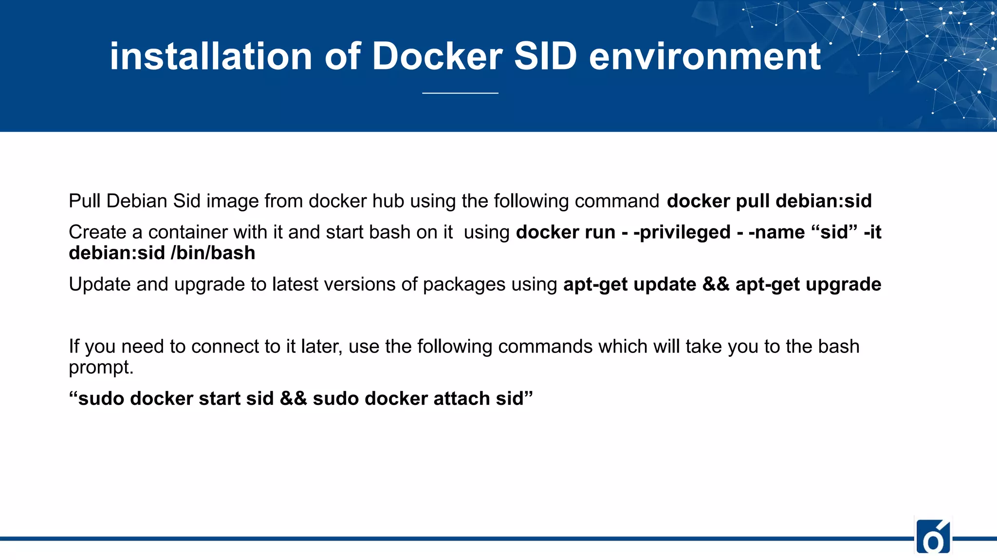 installation of Docker SID environment
Pull Debian Sid image from docker hub using the following command docker pull debian:sid
Create a container with it and start bash on it using docker run - -privileged - -name “sid” -it
debian:sid /bin/bash
Update and upgrade to latest versions of packages using apt-get update && apt-get upgrade
If you need to connect to it later, use the following commands which will take you to the bash
prompt.
“sudo docker start sid && sudo docker attach sid”
 