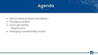 Agenda
● What is meant by Debian packaging ?
● Packaging workflow
● How to get started.
- Requirements
● Packaging a simple Nodejs module
 