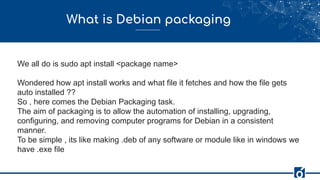What is Debian packaging
We all do is sudo apt install <package name>
Wondered how apt install works and what file it fetches and how the file gets
auto installed ??
So , here comes the Debian Packaging task.
The aim of packaging is to allow the automation of installing, upgrading,
configuring, and removing computer programs for Debian in a consistent
manner.
To be simple , its like making .deb of any software or module like in windows we
have .exe file
 