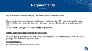 Requirements
So , To start with Debian packaging , we need a Debian SID environment .
I have an ubuntu/arch/gentoo/mac machine and installing another OS , nah , not ready for a new
OS - its that's what you are thinking now , don’t worry we have Docker , lxc or virtual machine for
you .
Today i will be using Docker container to do the same.
Install packaging tools inside the container
dh-make-golang ,gem2deb ,npm2deb (These tools depend on module to module which we want to
package , But dh-make is a generic one)
Essential tools :-
git-buildpackage ,sbuild ,dh-buildinfo, quilt,
 