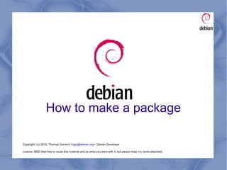 How to make a package
Copyright: (c) 2010, Thomas Goirand <zigo@debian.org>, Debian Developer
License: BSD (feel free to reuse this material and do what you want with it, but please keep my name attached)
 