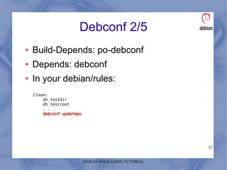 DEBIAN PACKAGING TUTORIAL
23
Debconf 2/5
● Build-Depends: po-debconf
● Depends: debconf
● In your debian/rules:
Clean:
dh_testdir
dh_testroot
. . .
debconf-updatepodebconf-updatepo
 