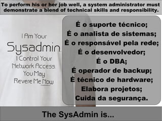 To perform his or her job well, a system administrator must
 demonstrate a blend of technical skills and responsibility.


                          É o suporte técnico;
                        É o analista de sistemas;
                       É o responsável pela rede;
                           É o desenvolvedor;
                                É o DBA;
                         É operador de backup;
                         É técnico de hardware;
                            Elabora projetos;
                          Cuida da segurança.

               The SysAdmin is...
 